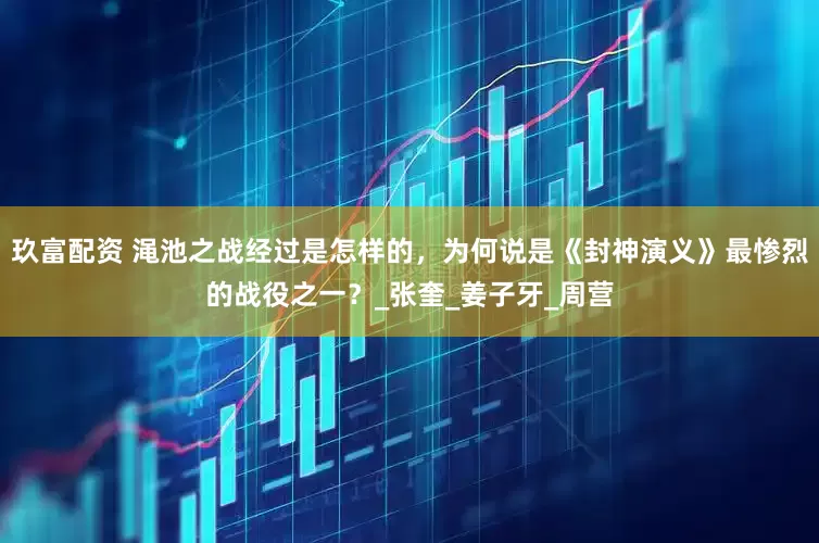 玖富配资 渑池之战经过是怎样的，为何说是《封神演义》最惨烈的战役之一？_张奎_姜子牙_周营
