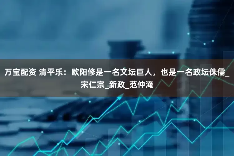 万宝配资 清平乐：欧阳修是一名文坛巨人，也是一名政坛侏儒_宋仁宗_新政_范仲淹