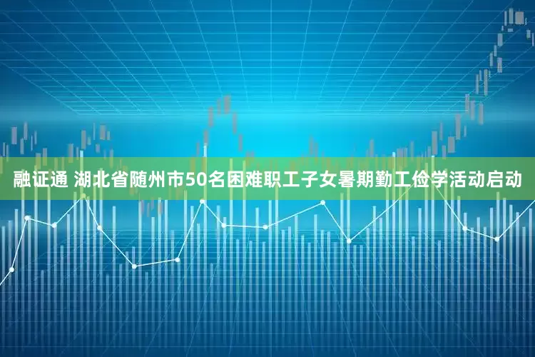 融证通 湖北省随州市50名困难职工子女暑期勤工俭学活动启动