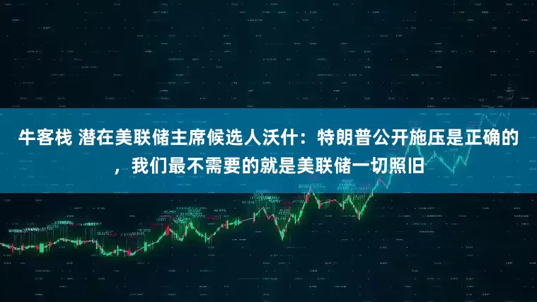 牛客栈 潜在美联储主席候选人沃什：特朗普公开施压是正确的，我们最不需要的就是美联储一切照旧