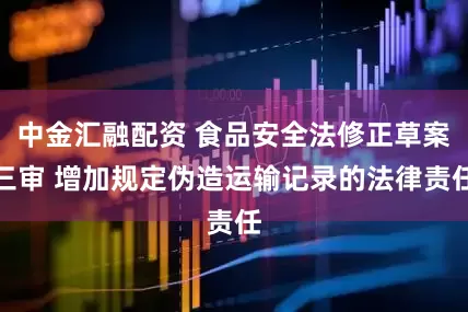 中金汇融配资 食品安全法修正草案三审 增加规定伪造运输记录的法律责任