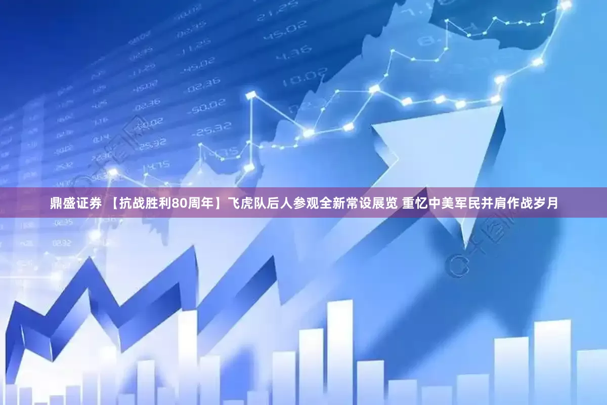 鼎盛证券 【抗战胜利80周年】飞虎队后人参观全新常设展览 重忆中美军民并肩作战岁月