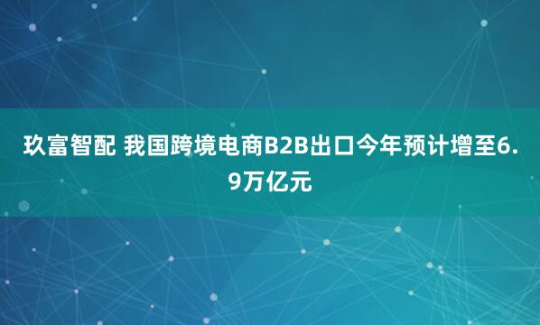 玖富智配 我国跨境电商B2B出口今年预计增至6.9万亿元
