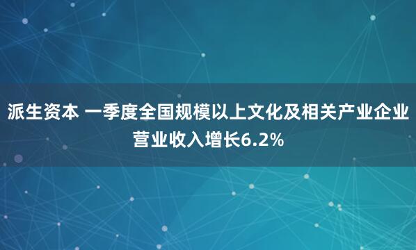派生资本 一季度全国规模以上文化及相关产业企业营业收入增长6.2%