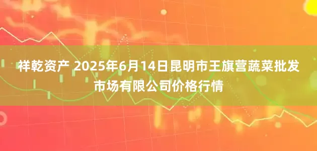 祥乾资产 2025年6月14日昆明市王旗营蔬菜批发市场有限公司价格行情