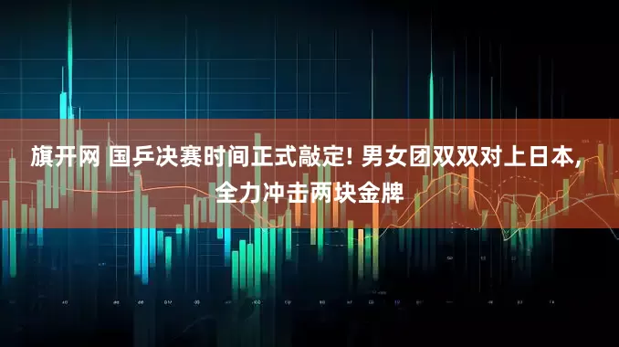 旗开网 国乒决赛时间正式敲定! 男女团双双对上日本, 全力冲击两块金牌